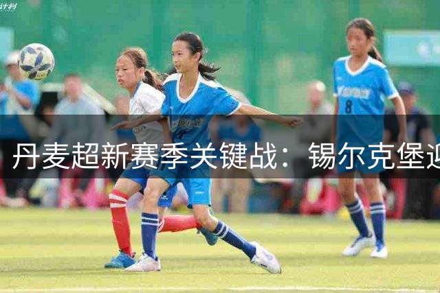 丹麦超新赛季关键战：锡尔克堡迎战欧登塞 防线博弈成胜负手