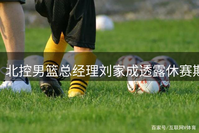 北控男篮总经理刘家成透露休赛期引援计划：外援阵容将持续优化，国内球员补强同步推进