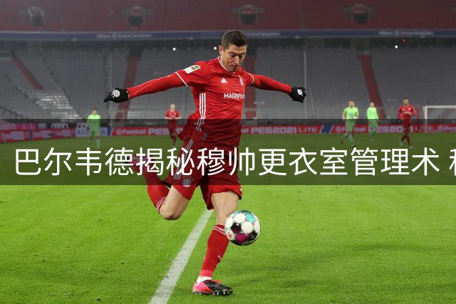 巴尔韦德揭秘穆帅更衣室管理术 称巴萨引援无碍皇马备战
