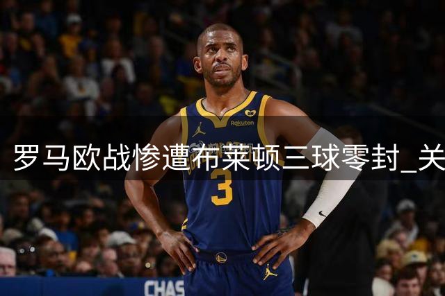 罗马欧战惨遭布莱顿三球零封 关键后卫伤情警报解除引虚惊