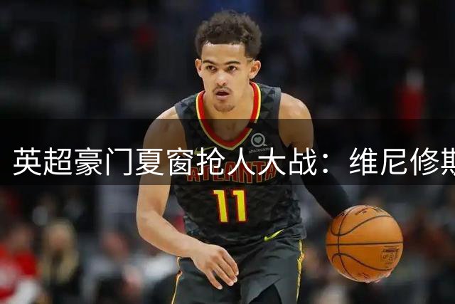 英超豪门夏窗抢人大战：维尼修斯领衔五大潜在天价转会