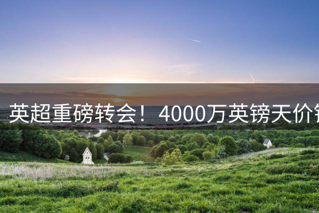 英超重磅转会！4000万英镑天价锁定基尔曼加盟西汉姆