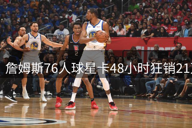 詹姆斯76人球星卡48小时狂销21万张 刷新Topps历史纪录