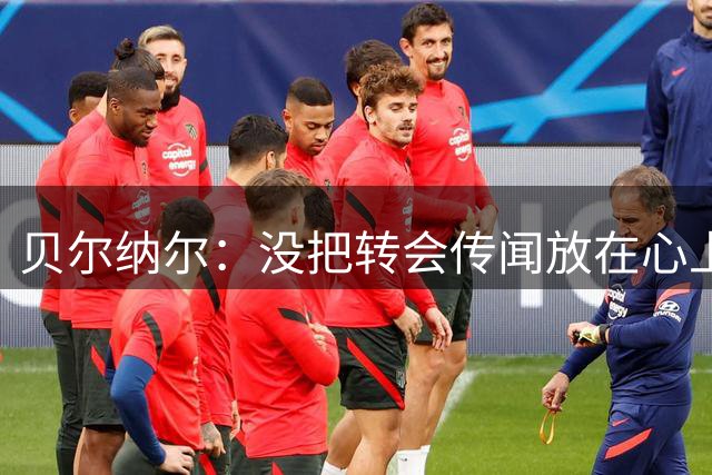 贝尔纳尔：没把转会传闻放在心上，我更倾向长久留在巴萨