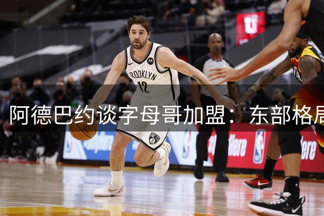 阿德巴约谈字母哥加盟：东部格局巨变 新赛季值得期待