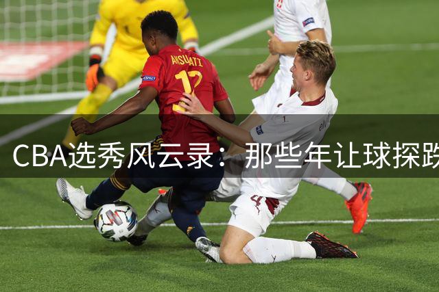CBA选秀风云录：那些年让球探跌破眼镜的神操作与意外之选
